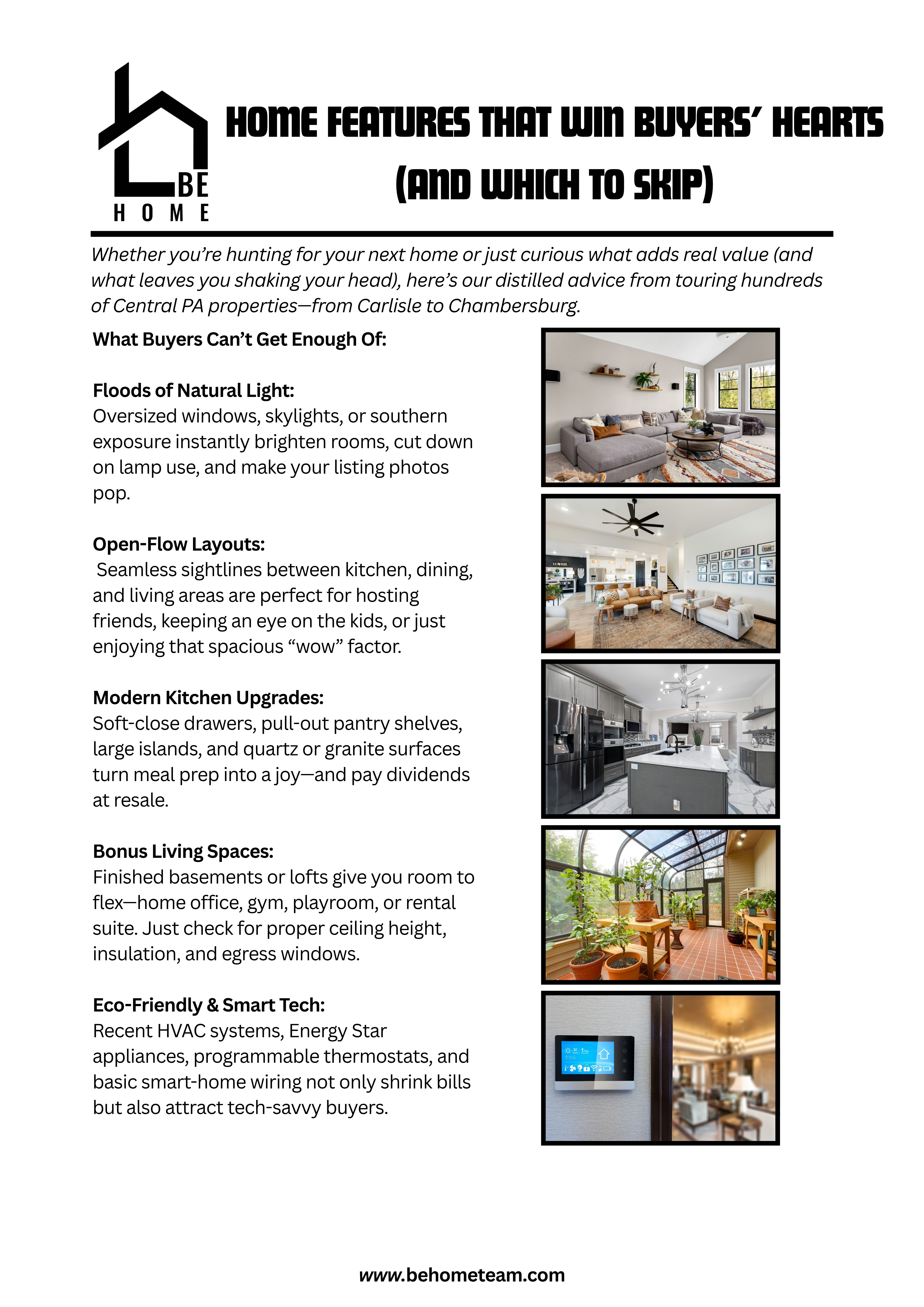  Home Features That Win Buyers’ Hearts (and Which to Skip)  Distilled from touring hundreds of Central PA properties—from Carlisle to Chambersburg.    What Buyers Crave:    Floods of Natural Light: Oversized windows, skylights, or southern exposure instantly brighten rooms, cut down on lamp use, and make listing photos pop.    Open-Flow Layouts: Seamless sightlines between kitchen, dining, and living areas are perfect for hosting friends, keeping an eye on the kids, or simply enjoying that spacious “wow” factor.    Modern Kitchen Upgrades: Soft-close drawers, pull-out pantry shelves, large islands, and quartz or granite surfaces turn meal prep into a joy—and pay dividends at resale.    What Gives Buyers Pause:    Carpet Everywhere: Cozy in bedrooms, disastrous in kitchens or entryways—stains and allergens lurk beneath the surface.    Overly Quirky Layouts: Sunken living rooms, spiral staircases, or rooms only reachable by ladder might be memorable—but can scare off the majority of buyers.    Aging Mechanics: Furnaces, roofs, or water heaters older than 15 years spell big repairs ahead—always ask for maintenance records or recent replacements.    Balancing Your Must-Haves:    Tier 1 (Non-Negotiables): e.g., two full baths, attached garage, abundant natural light    Tier 2 (Nice-to-Haves): e.g., open concept, finished bonus room, updated kitchen    Tier 3 (Bonus Perks): e.g., smart-home prewiring, built-in shelving, porch swing    Paint and hardware swaps are easy; moving walls isn’t—make sure a home’s “bones” (foundation, roof) are solid before you compromise on space or storage.    Ready to find (or sell) your perfect Central PA home?  Ben: (717) 385-3107 | Ed: (717) 385-9945  Keller Williams of Central PA • www.behometeam.com