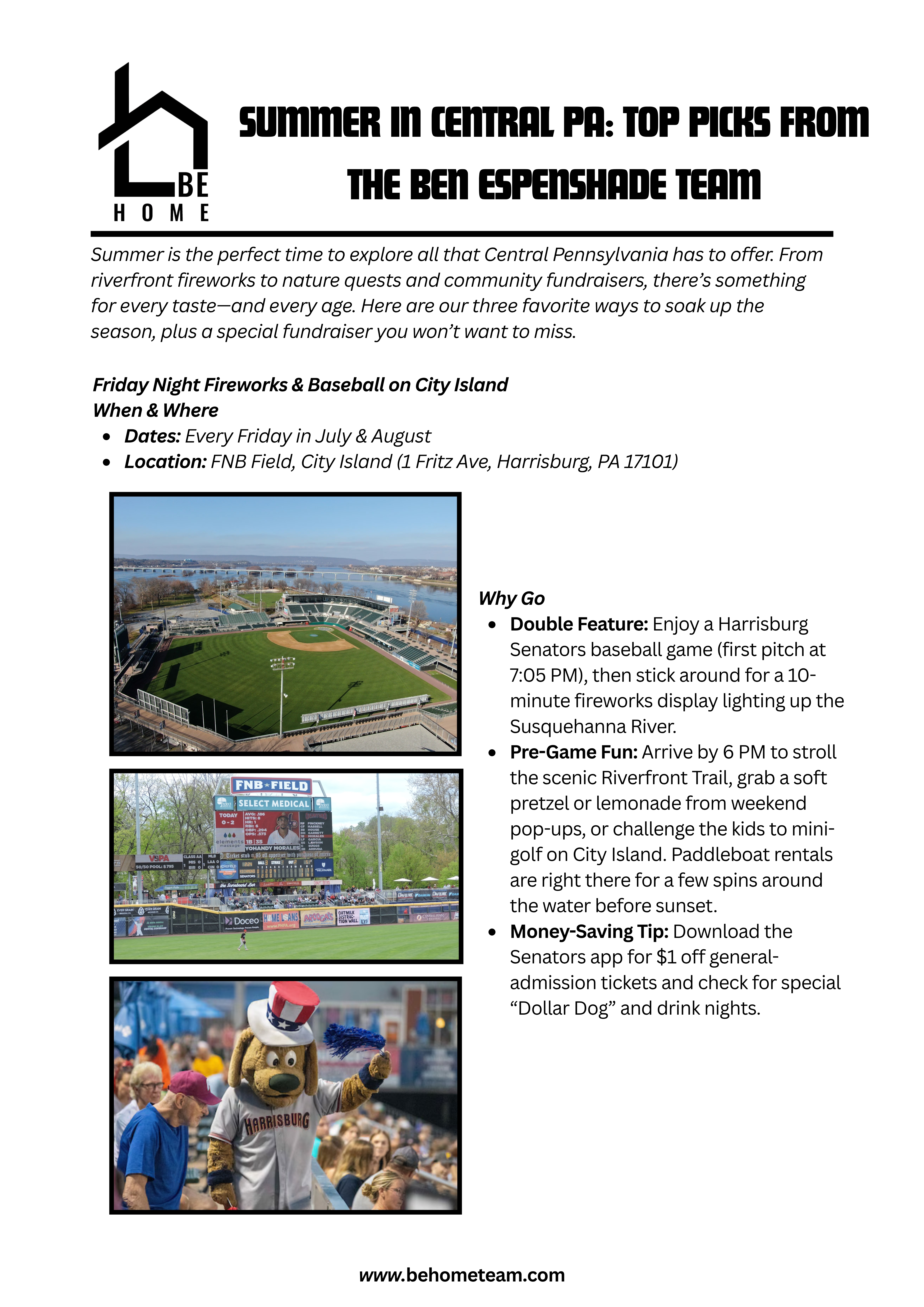 Summer in Central PA: Top Picks from The Ben Espenshade Team  Summer is the perfect time to explore all that Central Pennsylvania has to offer. From riverfront fireworks to nature quests and community fundraisers, there’s something for every taste—and every age. Here are our three favorite ways to soak up the season, plus a special fundraiser you won’t want to miss.  1. Friday Night Fireworks & Baseball on City Island When & Where  Dates: Every Friday in July & August  Location: FNB Field, City Island (1 Fritz Ave, Harrisburg, PA 17101)  Why Go  Double Feature: Enjoy a Harrisburg Senators baseball game (first pitch at 7:05 PM), then stick around for a 10-minute fireworks display lighting up the Susquehanna River.  Pre-Game Fun: Arrive by 6 PM to stroll the scenic Riverfront Trail, grab a soft pretzel or lemonade from weekend pop-ups, or challenge the kids to mini-golf on City Island. Paddleboat rentals are right there for a few spins around the water before sunset.  Money-Saving Tip: Download the Senators app for $1 off general-admission tickets and check for special “Dollar Dog” and drink nights.  2. Wildwood Park Adventure & Kayak Quest When & Where  Hours: Grounds open dawn–dusk; Visitor Center 9 AM–5 PM  Location: Wildwood Park & Environmental Center, 100 Wildwood Way, Enola, PA 17025  What to Do  Nature Quest Scavenger Hunt  Pick up a complimentary map at the Visitor Center. Search for six items—like dragonflies, pileated woodpecker calls, or purple loosestrife—to earn a collectible pin.  Kayak Rentals  Single kayaks are $15/hour; tandems $25/hour (reserve at wildwoodlake88.org). Launch from the north dock and glide through hidden coves framed by cattails and mature forest.  Picnic & Relax  Spread a blanket at one of eight shaded lakeside tables, complete with nearby grills. Pack your favorite snacks or grab a sandwich en route and savor the peaceful shoreline.