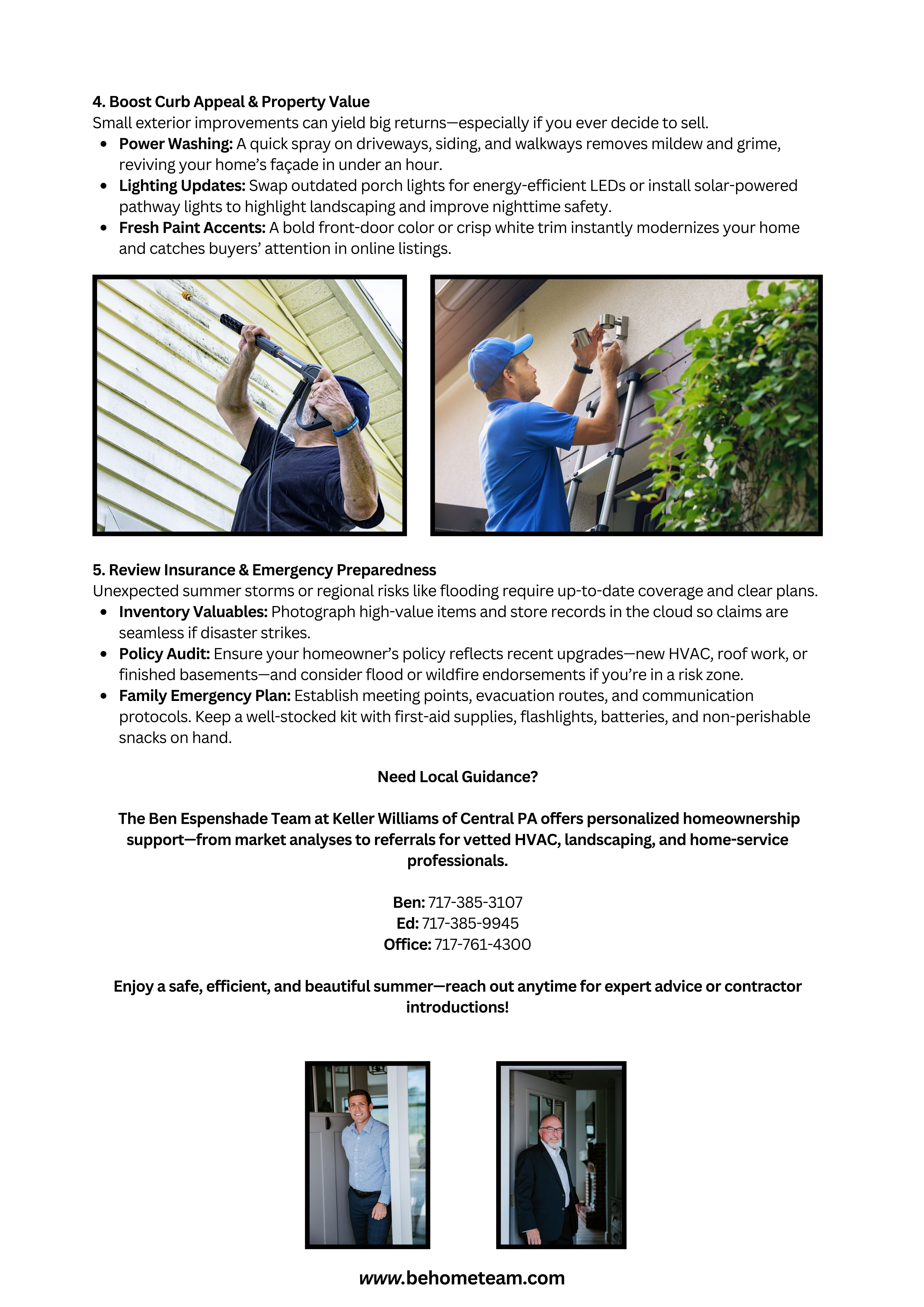 Summer Homeownership Tips for Central PA Homeowners Summer in Central Pennsylvania means longer days, warmer weather, and plenty of opportunities to optimize your home’s performance, safety, and curb appeal. Whether you’re settling into your first home or looking to keep a seasonal rental in top shape, these SEO-friendly tips will help you stay proactive, save on energy bills, and protect your investment. 1. Optimize Your Cooling System An efficient air conditioner is your best defense against rising summer temperatures and skyrocketing energy costs. Monthly Filter Changes: Swap or clean your HVAC filters every 30 days to maintain peak airflow and reduce energy usage by up to 15%.   Condenser Coil Cleaning: Gently rinse outdoor condenser coils with a garden hose—removing dirt and debris improves heat exchange and cooling performance.   Smart Thermostat Upgrade: Installing a programmable or Wi-Fi–enabled thermostat lets you set cooling schedules around your lifestyle, automatically raising the temperature when you’re away and lowering it before you return.   2. Essential Outdoor Home Maintenance Your yard, patio, and exterior surfaces take the brunt of summer weather. Regular upkeep not only enhances curb appeal but also prevents costly repairs. Deck & Fence Inspection: Look for loose boards, protruding nails, or signs of rot. Sand rough spots and apply a UV-resistant sealer or stain each summer to protect wood from moisture and sun damage.   Gutter & Downspout Care: Clean out leaves and debris at least twice during the season to prevent overflow, which can erode your foundation and lead to basement leaks.   Drought-Tolerant Landscaping: Swap thirsty annuals for native perennials—like Black-eyed Susans, Coneflowers, and Switchgrass—to cut water usage by 30–50% and attract pollinators.   3. Summer Home Safety Checks Warm weather invites grilling, pool days, and late-night gatherings—make sure your home is ready for all of it. Smoke & CO Detectors: Replace batteries annually (use the daylight-saving clock change as a reminder) and test every unit monthly to ensure full-volume alerts.   Sump Pump Testing: Pour a bucket of water into the pit to confirm activation; a functional pump can prevent basement floods that easily cost $5,000+ in mold remediation and structural repairs.   Grill & Pool Maintenance: Clean grease buildup from your grill to reduce fire risk, and balance pool chemicals weekly to keep algae and skin irritations at bay. Verify that fences, gates, and self-closing latches meet local safety codes.   4. Boost Curb Appeal & Property Value Small exterior improvements can yield big returns—especially if you ever decide to sell. Power Washing: A quick spray on driveways, siding, and walkways removes mildew and grime, reviving your home’s façade in under an hour.   Lighting Updates: Swap outdated porch lights for energy-efficient LEDs or install solar-powered pathway lights to highlight landscaping and improve nighttime safety.   Fresh Paint Accents: A bold front-door color or crisp white trim instantly modernizes your home and catches buyers’ attention in online listings.   5. Review Insurance & Emergency Preparedness Unexpected summer storms or regional risks like flooding require up-to-date coverage and clear plans. Inventory Valuables: Photograph high-value items and store records in the cloud so claims are seamless if disaster strikes.   Policy Audit: Ensure your homeowner’s policy reflects recent upgrades—new HVAC, roof work, or finished basements—and consider flood or wildfire endorsements if you’re in a risk zone.   Family Emergency Plan: Establish meeting points, evacuation routes, and communication protocols. Keep a well-stocked kit with first-aid supplies, flashlights, batteries, and non-perishable snacks on hand.    Need Local Guidance?  The Ben Espenshade Team at Keller Williams of Central PA offers personalized homeownership support—from market analyses to referrals for vetted HVAC, landscaping, and home-service professionals. Ben: 717-385-3107   Ed: 717-385-9945   Office: 717-761-4300   Enjoy a safe, efficient, and beautiful summer—reach out anytime for expert advice or contractor introductions!