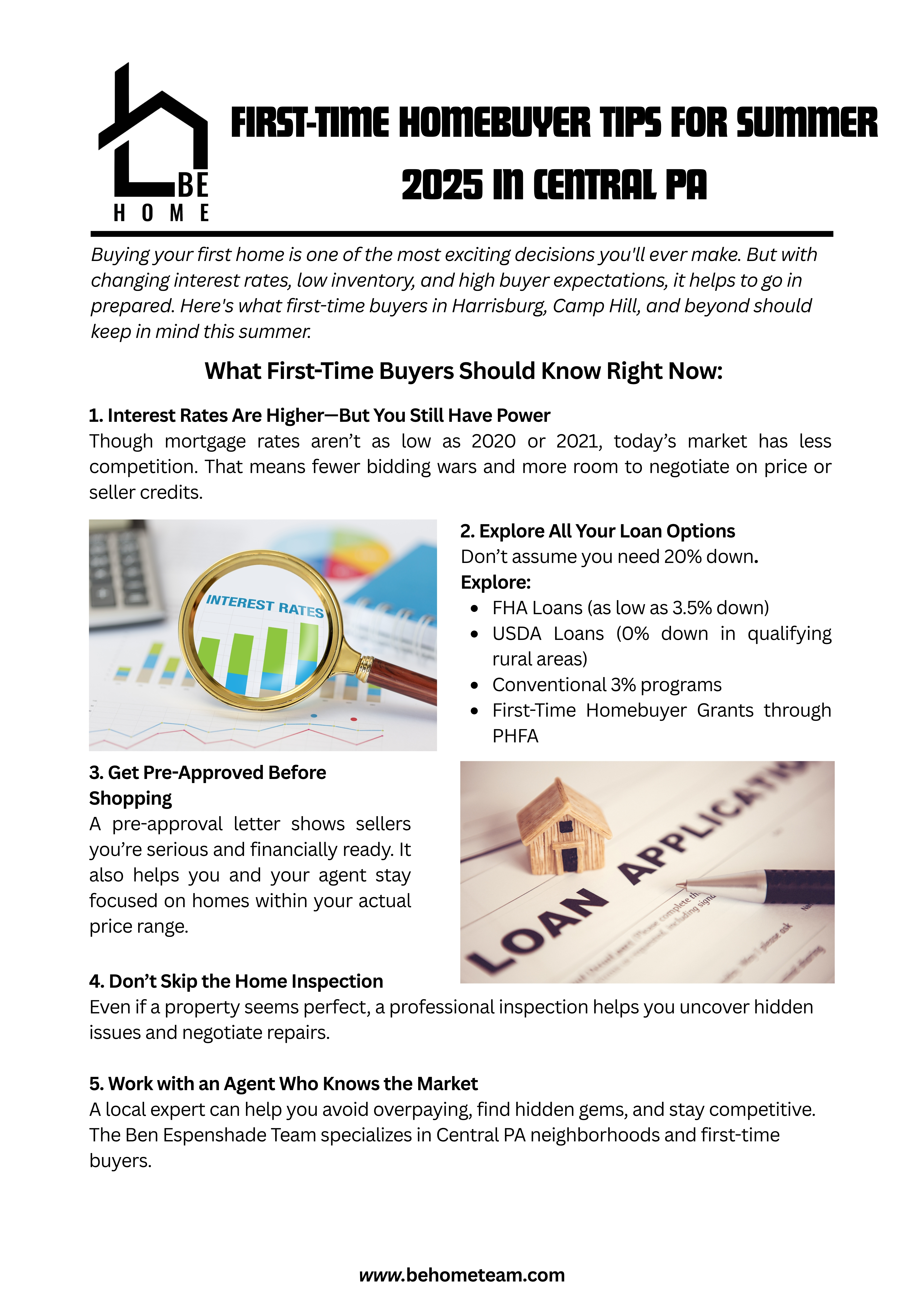 Buying your first home is one of the most exciting decisions you'll ever make. But with changing interest rates, low inventory, and high buyer expectations, it helps to go in prepared. Here's what first-time buyers in Harrisburg, Camp Hill, and beyond should keep in mind this summer.  What First-Time Buyers Should Know Right Now:  1. Interest Rates Are Higher—But You Still Have PowerThough mortgage rates aren’t as low as 2020 or 2021, today’s market has less competition. That means fewer bidding wars and more room to negotiate on price or seller credits.  2. Explore All Your Loan OptionsDon’t assume you need 20% down. Explore:  FHA Loans (as low as 3.5% down)  USDA Loans (0% down in qualifying rural areas)  Conventional 3% programs  First-Time Homebuyer Grants through PHFA  3. Get Pre-Approved Before ShoppingA pre-approval letter shows sellers you’re serious and financially ready. It also helps you and your agent stay focused on homes within your actual price range.  4. Don’t Skip the Home InspectionEven if a property seems perfect, a professional inspection helps you uncover hidden issues and negotiate repairs.  5. Work with an Agent Who Knows the MarketA local expert can help you avoid overpaying, find hidden gems, and stay competitive. The Ben Espenshade Team specializes in Central PA neighborhoods and first-time buyers.  Local Buyer Tip:  Get familiar with neighborhoods. Attend community events, visit on weekends, and explore walkability, school ratings, and commute times.