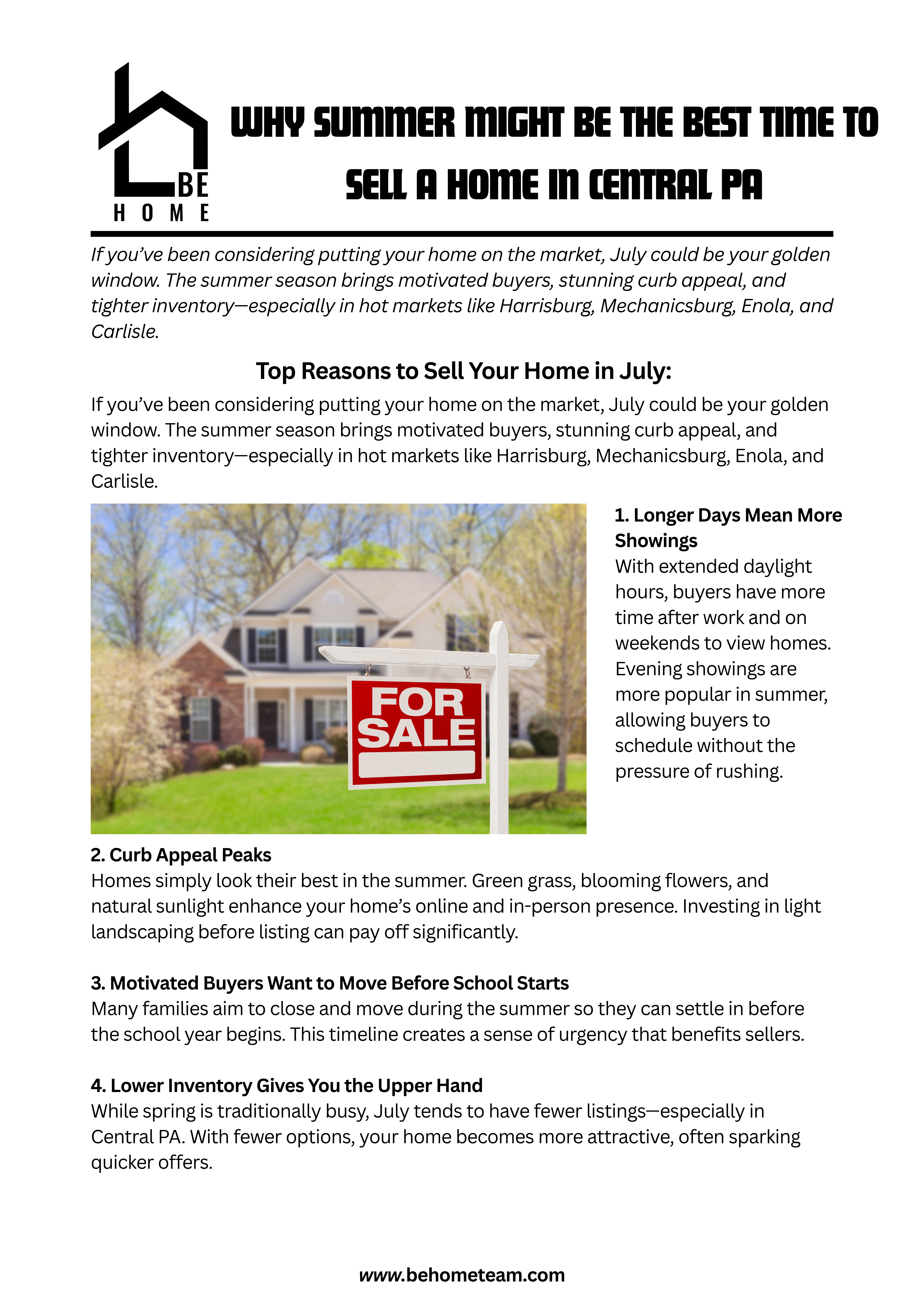 Top Reasons to Sell Your Home in July:  1. Longer Days Mean More ShowingsWith extended daylight hours, buyers have more time after work and on weekends to view homes. Evening showings are more popular in summer, allowing buyers to schedule without the pressure of rushing.  2. Curb Appeal PeaksHomes simply look their best in the summer. Green grass, blooming flowers, and natural sunlight enhance your home’s online and in-person presence. Investing in light landscaping before listing can pay off significantly.  3. Motivated Buyers Want to Move Before School StartsMany families aim to close and move during the summer so they can settle in before the school year begins. This timeline creates a sense of urgency that benefits sellers.  4. Lower Inventory Gives You the Upper HandWhile spring is traditionally busy, July tends to have fewer listings—especially in Central PA. With fewer options, your home becomes more attractive, often sparking quicker offers.  5. Appraisers Have Strong Comparables from Spring SalesSpring provides a benchmark for summer pricing. If your neighbors sold quickly in May or June, those numbers will help set a realistic yet competitive price point for your home.  Pro Tips for Selling in Summer:  Keep your lawn mowed and garden watered  Set your AC to a comfortable temperature during showings  Use summer scents like citrus or fresh linen to enhance appeal  Stage your outdoor spaces (think patios, decks, porches)